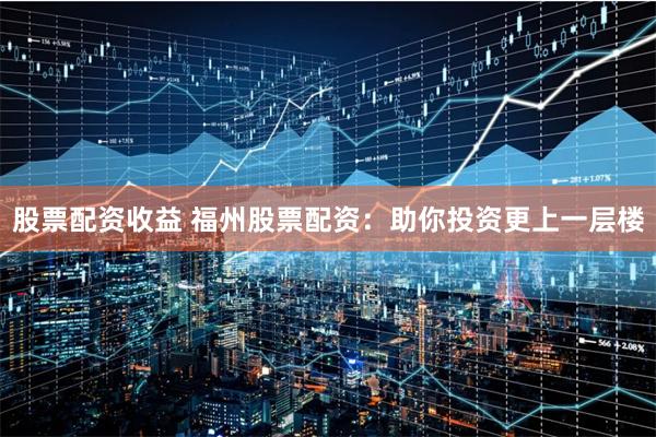 股票配资收益 福州股票配资：助你投资更上一层楼