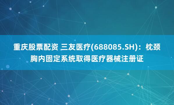 重庆股票配资 三友医疗(688085.SH)：枕颈胸内固定系统取得医疗器械注册证