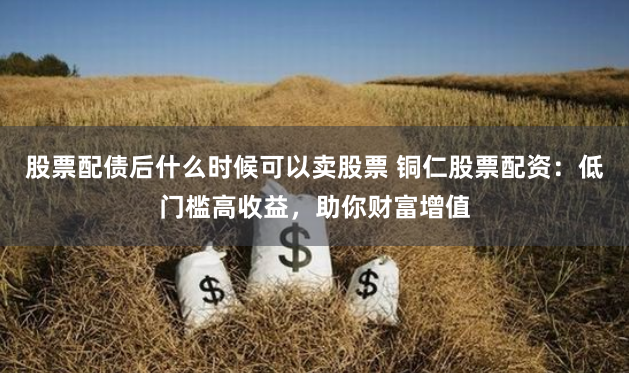 股票配债后什么时候可以卖股票 铜仁股票配资：低门槛高收益，助你财富增值