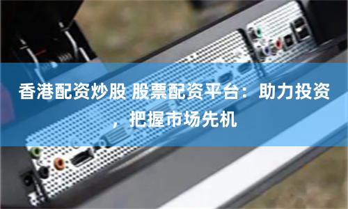 香港配资炒股 股票配资平台：助力投资，把握市场先机