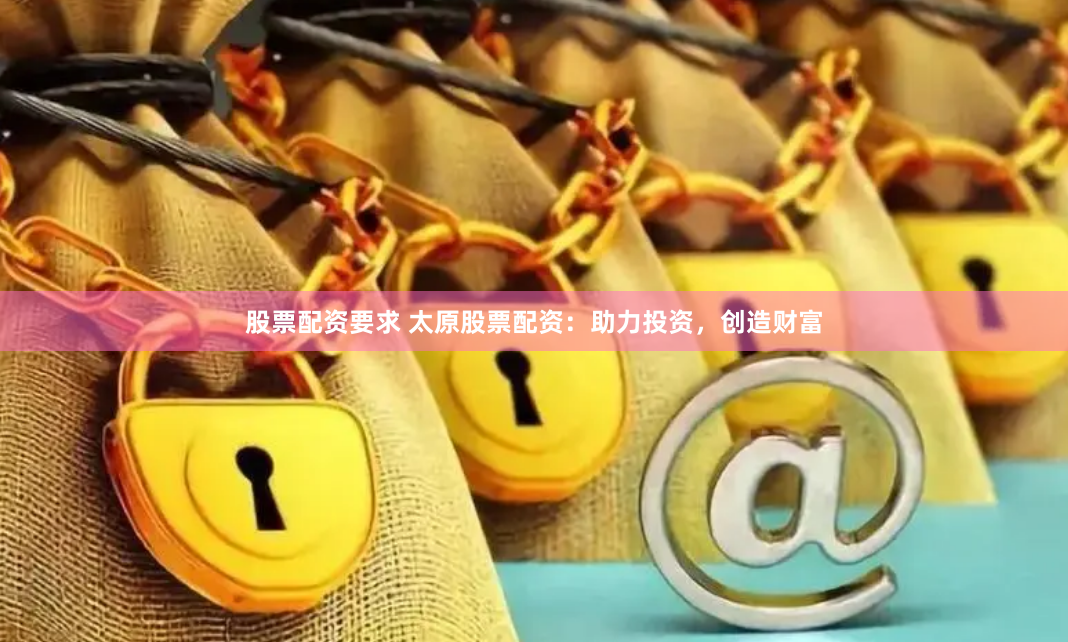 股票配资要求 太原股票配资：助力投资，创造财富