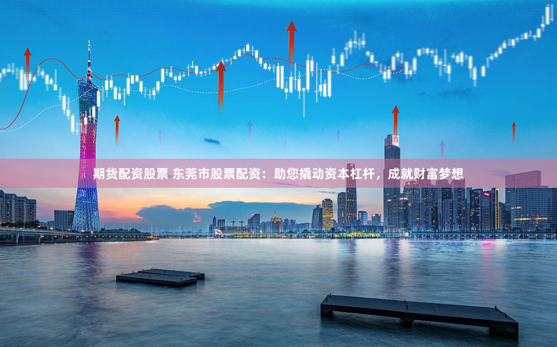 期货配资股票 东莞市股票配资：助您撬动资本杠杆，成就财富梦想