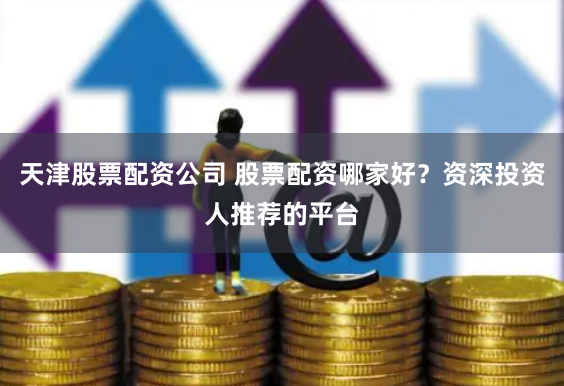 天津股票配资公司 股票配资哪家好？资深投资人推荐的平台