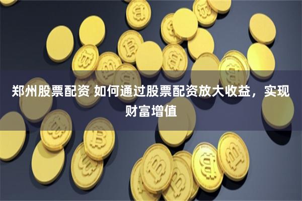 郑州股票配资 如何通过股票配资放大收益，实现财富增值